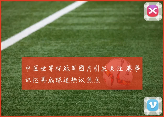中国世界杯冠军图片引发关注 赛事记忆再成球迷热议焦点