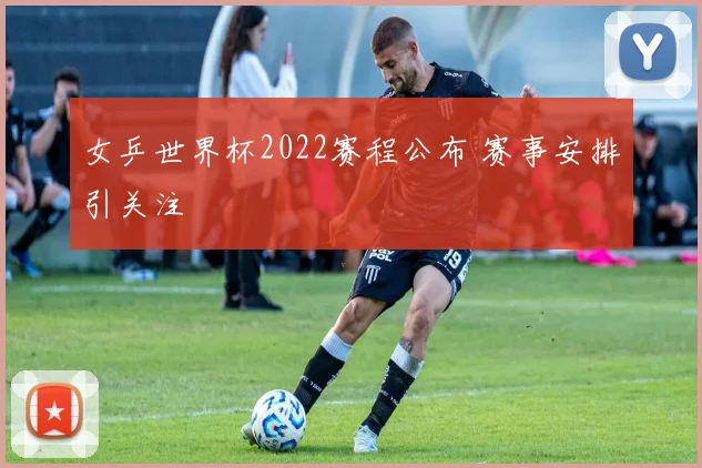 女乒世界杯2022赛程公布 赛事安排引关注