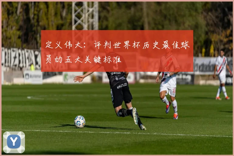 定义伟大:评判世界杯历史最佳球员的五大关键标准