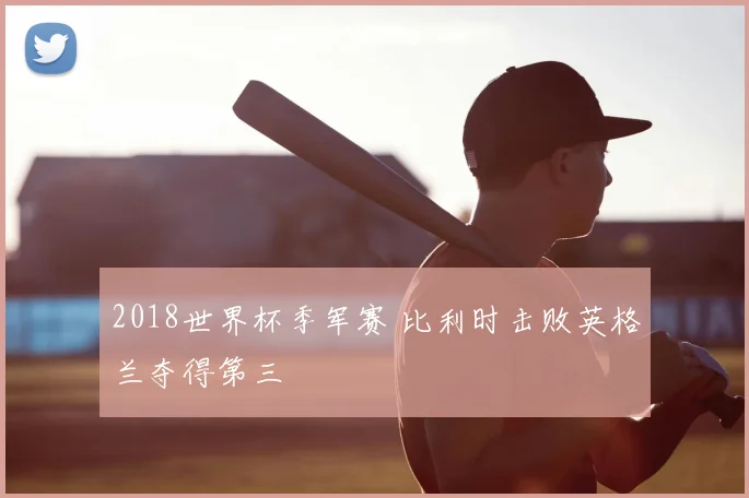 2018世界杯季军赛 比利时击败英格兰夺得第三