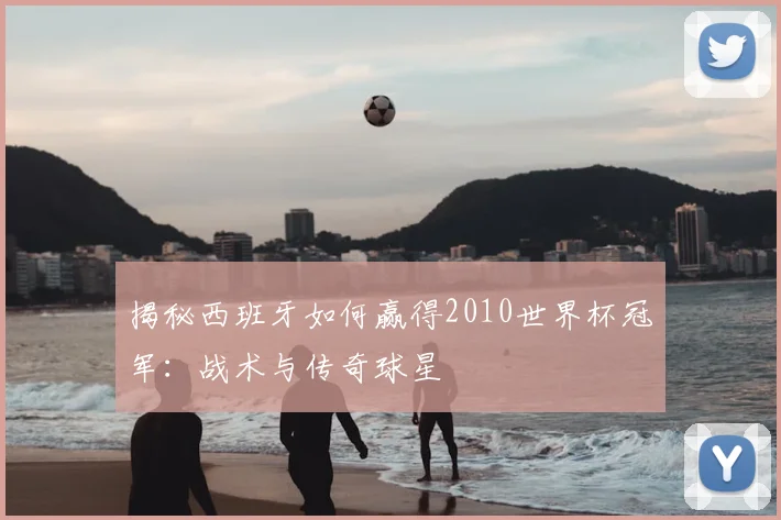 揭秘西班牙如何赢得2010世界杯冠军：战术与传奇球星