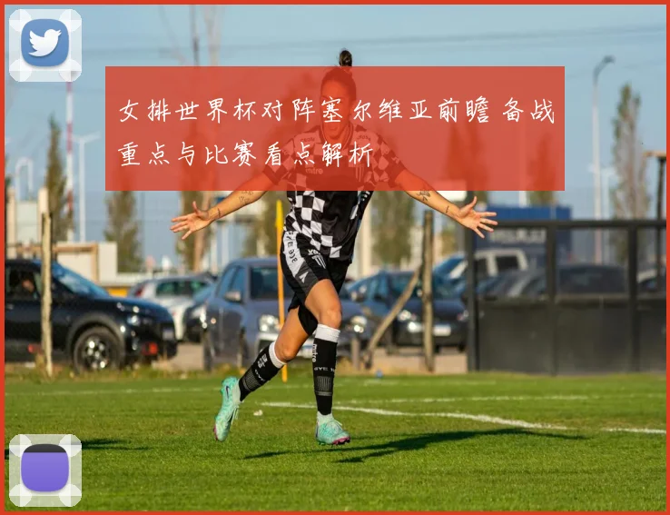 女排世界杯对阵塞尔维亚前瞻 备战重点与比赛看点解析