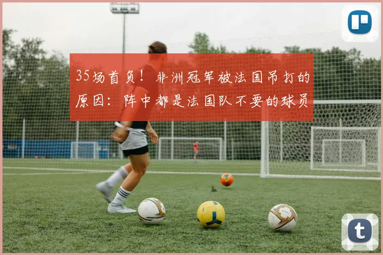 35场首负!非洲冠军被法国吊打的原因:阵中都是法国队不要的球员