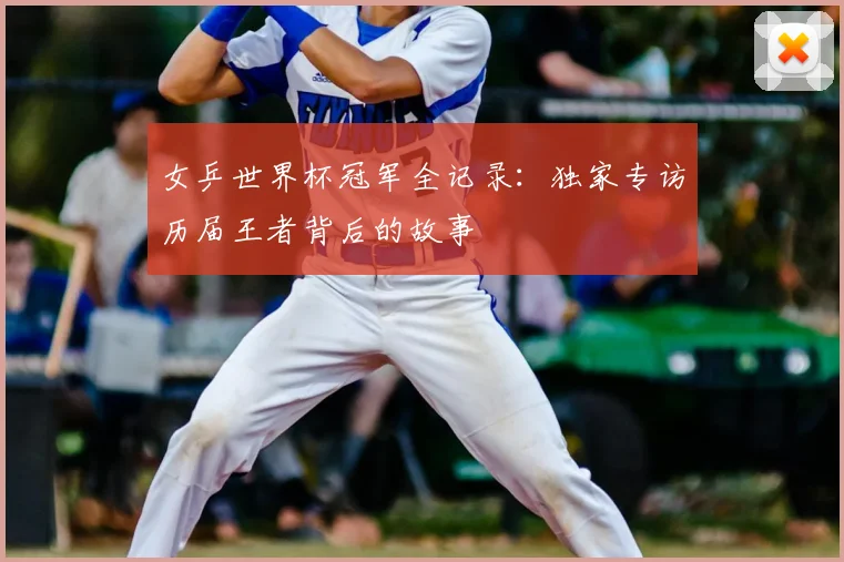 女乒世界杯冠军全记录:独家专访历届王者背后的故事