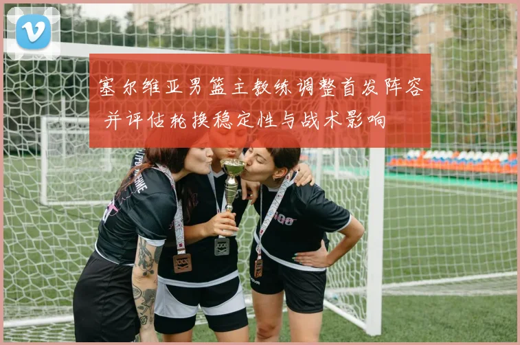 塞尔维亚男篮主教练调整首发阵容 并评估轮换稳定性与战术影响